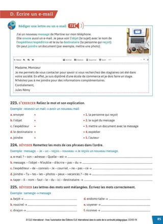 D. Écrire un e-mail
Rédiger une lettre ou un e-mail fl.C
◄ )
)-----------------~
J'ai un nouveau message de Martine sur mon téléphone.
Elle envoie aussi un e-mail. Je peux voir l'objet (le sujet) avec le nom de
l'expéditeur/ expéditrice et le ou la destinataire (la personne qui reçoit).
On peut joindre un document (par exemple, mettre une photo).
············..·························································•···············································..········•········•··························································.............................................................................................
~ ~~t~~.~. <~. "►................................................ lltl.~•·..~~"°".... ~.
5'.'.1'""""'' .! ~ ... ......·....>1
Madame, Monsieur
Je me permets de vous contacter pour savoir si vous recherchez des stagiaires cet été dans
votre société. En effet, je suis diplômé d'une école de commerce et je dois faire un stage.
N'hésitez pas à me joindre pour des informations complémentaires.
Cordialement,
Jules Rémy
223. S'EXERCER Reliez le mot et son explication.
Exemple : recevoir un mail ➔ avoir un nouveau mail
a. envoyer • • 1. la personne qui reçoit
b. l'objet • • 2. le sujet du message
c. l'expéditeur • • 3. mettre un document avec le message
d. le destinataire • • 4. expédier
e. joindre • • 5. l'auteur
224. RÉVISER Remettez les mots de ces phrases dans l'ordre.
Exemple : message.-Je - un - reçois - nouveau ➔ Je reçois un nouveau message.
a. e-mail?- son - adresse - Quelle - est ➔ ..............................................................................................................................................
b. message. - l'objet - N'oublie - d'écrire - pas - du ➔ .....................................................................................................................
c. l'expéditeur - de- connais - Je - courriel. - ne - pas - ce ➔ ....................................................................................................
d.joindre - Tu - tes - les - photos - peux - vacances? - de ➔ .....................................................................................................
e. taper - Il - nom - faut - le - du - ici - destinataire. ➔ ..................................................................................................................
225. RÉVISER Les lettres des mots sont mélangées. Écrivez les mots correctement.
Exemple : samesge ➔ message
a. bejot ➔ ........................................................................................ d. endomcrialte ➔ .....................................................................
b. roucirel ➔ .................................................................................. e. voyener ➔ ..................................................................................
c. d1reJon ➔ .................................................................................... f. ricoreve ➔ ..................................................................................
© CLE International -Avec l'autorisationdes Éditions CLEInternational dans le cadre dela continuité pédagogique, COVD-19
 