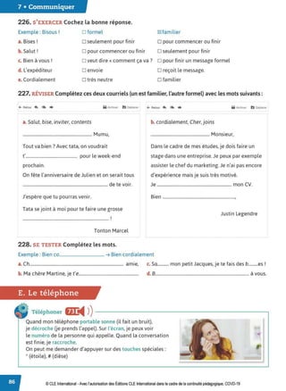 7 • Communiquer
226. S'EXERCER Cochez la bonne réponse.
Exemple : Bisous! D formel 181familier
B. '
a. rses. D seulement pour finir D pour commencer ou finir
b. Salut! D pour commencer ou finir D seulement pour finir
c. Bien à vous ! o veut dire« comment ça va? o pour finir un message formel
d. L'expéditeur D envoie D reçoit le message.
e. Cordialement D très neutre D familier
227. RÉVISER Complétez ces deux courriels (un est familier, l'autre formel) avec les mots suivants:
M Arctwer 11':1 Oèplaœr ~ Retotr ~ <
.. ♦ M Arctuver b Déplacer
a. Salut, bise, inviter, contents
.................................................................. Mumu,
Tout va.bien? Avec tata, on voudrait
t'................................................. pour le week-end
prochain.
On fête l'anniversaire de Julien et on serait tous
................................................................................. de te voir.
J'espère que tu pourras venir.
Tata se joint à moi pour te faire une grosse
1
...................................................................................
Tonton Marcel
228. SE TESTER Complétez les mots.
b. cordialement, Cher, joins
........................................................ Monsieur,
Dans le cadre de mes études, je dois faire un
stage dans une entreprise. Je peux par exemple
assister le chef du marketing. Je n'ai pas encore
d'expérience mais je suis très motivé.
Je ....................................................................... mon CV.
Bien .....................................................................,
Justin Legendre
Exemple : Bien co........................................... ➔ Bien cordialement
a. Ch......................................................................................... amie, c. Sa........... mon petit Jacques, je te fais des b.........es !
b. Ma chère Martine, je t'e......................................................... d. 8......................................................................................... à vous.
E. Le téléphone
Téléphoner &e
◄ )
)--------------------~
Quand mon téléphone portable sonne (il fait un bruit),
je décroche Ue prends l'appel). Sur l'écran, je peux voir
le numéro de la personne qui appelle. Quand la conversation
est finie, je raccroche.
On peut me demander d'appuyer sur des touches spéciales:
* (étoile),# (dièse)
© CLEInternational -Avec l'autorisation des Éditions CLE International dans le cadre de la continuité pédagogique, COVD-19
 