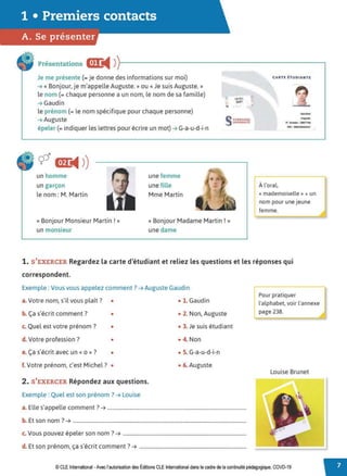 1 • Premiers contacts
A. Se présenter
Présentations &:1:
◄ )1 - - - - - - - - - - - - - - - - - - - - - - - - - - - - .
Je me présente (= je donne des informations sur moi)
➔ « Bonjour, je m'appelle Auguste.» ou« Je suis Auguste.»
le nom (= chaque personne a un nom, le nom de sa famille)
➔ Gaudin
le prénom (= le nom spécifique pour chaque personne)
➔ Auguste
épeler (= indiquer les lettres pour écrire un mot) ➔ G-a-u-d-i-n
un homme
un garçon
le nom : M. Martin
« Bonjour Monsieur Martin !»
un monsieur
une femme
une fille
Mme Martin
« Bonjour Madame Martin ! »
une dame
1 '
A l'oral
« mademoiselle » + un
nom pour une jeune
femme.
1. S'EXERCER Regardez la carte d'étudiant et reliez les questions et les réponses qui
correspondent.
Exemple : Vous vous appelez comment?➔ Auguste Gaudin
a.Votre nom, s'il vous plaît? •
b. Ça s'écrit comment? •
c. Quel est votre prénom ? •
d. Votre profession ? •
e. Ça s'écrit avec un« o »? •
f. Votre prénom, c'est Michel? •
2. S'EXERCER Répondez aux questions.
Exemple : Quel est son prénom?➔ Louise
• 1. Gaudin
• 2. Non, Auguste
• 3. Je suis étudiant
• 4. Non
• S. G-a-u-d-i-n
• 6. Auguste
a. Elle s'appelle comment? ➔ .............................................................................................................
b. Et son nom?➔ ........................................................................................................................................
c. Vous pouvez épeler son nom ?➔ .................................................................................................
d E
, ,. . 7
. t son prenom, ça s ecnt comment . ➔ ....................................................................................
f;:ur pratiquer
l'alphabet, voir l'annexe
page 238.
Louise Brunet
© CLE International -Avec l'autorisation des Éditions CLE International dans le cadre de la continuité pédagogique, COVD-19
t
 