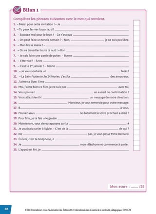 Bilan 1
Complétez les phrases suivantes avec le mot qui convient.
1 M . . . . r J
. - ercr pour cette rnvrtatron . - e ......................................................................................................................
2. - Tu peux fermer la porte, s'il .................................................................................................................................
3. - Excusez-moi pour le bruit! - Ce n'est pas .................................................................................................
4. - On peut faire un tennis demain?- Non, .......................................................... je ne suis pas libre.
5. - Mon fils se marie ! - ................................................................................................................................................
6. - On va travailler toute la nuit ! - Bon .............................................................................................................
7. -Je vais faire une partie de poker. - Bonne .................................................................................................
.. .
8. - J eternue !- A tes .....................................................................................................................................................
9. - C'est le 1••janvier !- Bonne ...............................................................................................................................
10. - Je vous souhaite un ............................................................................................................................... Noël !
11. - La Saint-Valentin, le 14 février, c'est la ................................................................... des amoureux.
12. J'aime ce livre, il me ..................................................................................................................................................
13. Moi, j'aime bien ce film, je ne suis pas ........................................................................................ avec toi.
14. Vous pouvez .................................................................................................... un e-mail de confirmation?
15. Vous allez bientôt ................................................................................ un message de notre direction.
16. ..................................................................................... Monsieur, je vous remercie pour votre message.
17. 8............................................................................................................................................................................. à vous,
18. Pouvez-vous ............................................................................ le document à votre prochain e-mail?
19. Pour finir, je te fais une grosse ............................................................................................................................
20. Maintenant, vous devez appuyez sur la .................................................................................................... #
21. Je voudrais parler à Sylvie. - C'est de la ...................................................................................... de qui?
22. Ne ............................................................................................................... pas, je vous passe Mme Bernard.
23. Écoute, c'est le téléphone, il ................................................................................................................................
24. Je .................................................................................................... mon téléphone et commence à parler.
25. L'appel est fini, je ........................................................................................................................................................
Mon score : ....... /25
© CLE International -Avec l'autorisationdes Éditions CLEInternational dans le cadre dela continuité pédagogique, COVD-19
 