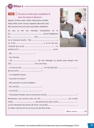 Bilan 2
&e
◄ )
)Écoutez le texte puis complétez-le
avec les mots ci-dessous :
Appuie, s'envoie, super, clavier, plaît, grave, portable,
étoile, dièse, sonne, trouve, l'appareil, décroche, joint,
Allô, Excusez-moi, prie, d'accord, préfère, téléphone.
Un jour, je fais une mauvaise manipulation sur le
(1)............................................................................................... de mon téléphone
(2)................................................................ J'(3)...........................................................
sur la mauvaise touche, * ((4)............................................................................)
ou # ((5)...................................................................................), je ne sais pas.
J'entends que ça (6)........................................................................................... et
quelqu'un (7).................................................................................................... Je dis.
- (8)................................................................. !
- Oui, j'écoute.
- (9)......................................................................... de vous déranger, je voulais juste essayer mon
(lO) .................................................................. C'est une erreur.
- Je vous en (11)................................................................. Ce n'est pas (12)...........................................................
Qui est à (13)................................................................. ?
- Je m'appelle François.
- Vous êtes en France?
- Non, pourquoi. Je suis au Québec !
-Ah c'est (14)................................................................. !
- Je suis (15)................................................................. !
- Vous parlez français, avec un accent qui me (16)....................................................................................... !
Maintenant, nous sommes amis. On (17)............................................................................... des e-mails.
Il (18)................................................................. des photos de sa ville. Je (19).........................................................
ça très intéressant des photos de l'hiver, moi je (20).......................................................................................
la chaleur mais je suis sûr qu'un jour je vais aller là-bas.
Mon score : ....... /20
© CLE International -Avec l'autorisationdes Éditions CLEInternational dans le cadre dela continuité pédagogique, COVD-19
 