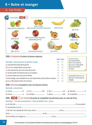 Les fruits flL
◄ )
)
I
l
--- une orange
une pomme, une poire une mandarine/une clémentine une banane
une nectarine/un brugnon
une pêche (sorte de pêche) un abricot
des cerises un pamplemousse un melon
233. S'EXERCER Cochez la bonne réponse.
Exemple : Une cerise est en général rouge :
a. Une pomme peut être jaune:
b. Il y a un noyau dans une prune:
c. Une nectarine est une sorte de prune:
d. Je dois peler la banane pour la manger:
e. Un pruneau est une prune sèche:
f.Une orange, une mandarine ou une clémentine ont la même couleur:
g. Il y a des pépins dans les cerises:
234. RÉVISER Complétez avec les bonnes lettres.
Exemple : une pomme
Vrai
~
□
□
□
□
□
□
□
Faux
□
□
□
□
□
□
□
□
du raisin
une prune
un citron
~ ya un noyau
(une boule dure)
dans les cerises et
des pépins (des petits
points durs) dans
le raisin.
La banane a une peau, il
faut peler le fruit pour le
manger.
a. unep..............................re c. una ...............................cot e. du r................................sin g. unepru ...........................e
b. une or..............................e d. une ban............................. f. une p ............................che h. un pampl ..........................
235. E
◄ )
)SE TESTER Écoutez et complétez les phrases avec un nom de fruit.
Exemple : - Tu veux une pomme? - Non, je préfère une ...poire ...
a.Un kilo de ........................................................................................................................................................................, s'il vous plaît.
b. Je prends un jus d'........................................................................................................................................................................................
c. On fait une salade de fruits avec de la.................................................................., de la ..............................................................,
de la ............................................................................................. et du ..............................................................................................................
d. En entrée, on mange un ......................................................................... ou un .................................................................................. ?
© CLE International -Avec l'autorisationdes Éditions CLEInternational dans lecadre dela continuitépédagogique, COVD-19
 