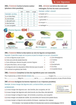 243. S'EXERCER Cochez la bonne couleur
(plusieurs choix possibles).
vert blanc rouge
Exemple: un chou ~ D ~
a. un chou-fleur D D D
b. une tomate D D D
c. des petit-pois D D D
d. des haricots D D D
e. une courgette D D D
B. Les légumes
244. RÉVISER Les lettres des mots sont
mélangées. Écrivez les mots correctement.
Exemple : coilbor ➔ brocoli
a. houler-cuf ➔ ................................................................................
b. peiss-opitt ➔ ................................................................................
c. groucette ➔ ..................................................................................
d. eroupai ➔ ......................................................................................
e. naubegeri ➔ .................................................................................
D'autres légumes cmt
◄ )
)-----------------------,
un concombre
un poivron une patate douce une salade
~ .:
des épinards
les lentilles
(des légumes secs) un avocat des champignons un oignon
245. S'EXERCER Reliez la description au nom du légume correspondant.
Exemple : Il peut être rouge, vert ou jaune, on peut le manger cru ou cuit ➔ le poivron.
a. C'est un légume un peu sucré • • 1. les champignons
b. C'est une sorte de salade blanche • • 2. l'endive
c. Il est utilisé pour donner du goût, comme l'oignon • • 3. l'ail
d. Il peut être blanc, vert ou rouge • • 4. les épinards
e. Ce légume vert à la réputation d'être très bon pour la santé • • S. le chou
f. Ils viennent en général des forêts • • 6. la patate douce
246. S'EXERCER Complétez la liste des ingrédients pour une ratatouille.
de l'ail
Pour 4 personnes, un demi-kilo de tomates, 3 p................................................... rouges, 2 a....................................................,
5 c.................................... , 300g d'o....................................., de l'a........................, du sel et du poivre, un peu d'huile d'olive.
247. RÉVISER Soulignez les bonnes réponses (1 ou 2 réponses possibles).
Exemple : Je veux manger des légumes verts : un haricot blanc, une carotte,
un haricot vert.
a. Je veux manger des légumes secs: des lentilles, des courgettes, de l'ail.
b. Je veux manger des légumes verts: des brocolis, du chou-fleur, des épinards. •
c. Je veux manger un légume rouge: de la tomate, un poireau, une courgette.
Un fruit ou un légume
peut être bio
(= biologique) : cultivé
sans produits chimiques.
d. Je veux manger une salade de crudités: du concombre, de l'avocat, de la patate douce.
e. Je veux manger un légume sans produits chimiques: organique, bio, logique.
© CLE International -Avec l'autorisationdes Éditions CLEInternational dans lecadre dela continuité pédagogique, COVD-19
 
