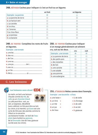 8 • Boire et manger
248. RÉVISER Cochez pour indiquer si c'est un fruit ou un légume.
un fruit un légume
Exemple: La pomme ~ D
a. La pomme de terre D D
b. Le haricot vert D D
c. La carotte D D
d. Le chou D D
e. L'ananas D D
f. Le chou-fleur D D
g. Le poireau D D
h. La banane D D
249. SE TESTER Complétez les noms de fruits 2.
50. SE TESTER Cochez pour indiquer
et légumes. si on mange généralement cet aliment
Exemple : une tomate cru, cuit ou les deux.
cru
a. une ba...............................................................................
Exemple : une tomate ~
b. des no............................................................................... a. La pomme de terre D
c. de l'an............................................................................... b. des petits pois D
d. une au............................................................................... c. des noisettes D
e. une po.................................. de t................................... d. del'ail D
f. une ca................................................................................. e. une carotte D
g. un ha.................................................................................. f. une salade D
h. des p........................................-p...................................... g. une pomme D
h. une aubergine D
C. Les boissons
cuit
~
D
D
D
D
D
D
D
D
Les boissons sans alcool m:
◄ )
)
Le matin, on boit une boisson
chaude comme du thé, du
café, ou un chocolat chaud.
Le café peut être : noir, au
lait, un expresse, décaféiné
251. S'EXERCER Reliez comme dans l'exemple.
Exemple : une bouteille ➔ d'eau
(sans caféine). Le thé peut être au lait,
au citron, à la menthe. La tisane est une
sorte de thé avec des plantes comme le
tilleul ou la verveine.
Les boissons froides: on boit de l'eau
plate (sans bulles) ou gazeuse,
de la limonade c'est de l'eau gazeuse
sucrée avec du citron).
a. une tasse •
b. un litre •
c. un thé •
d. un jus •
e. de l'eau
• 1. de soda
• 2. d'orange
• 3. de café
• 4. au lait
• S. gazeuse
© CLE International -Avec l'autorisationdes Éditions CLEInternational dans le cadre dela continuité pédagogique, COVD-19
 