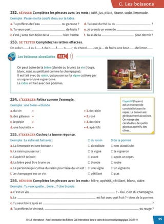 C. Les boissons
252. RÉVISER Complétez les phrases avec les mots : café, jus, plate, tisane, soda, limonade.
Exemple : Passe-moi la carafe d'eau sur la table.
a.Tu préfères de l'eau ................................. ou gazeuse? d. Tu veux du thé ou du ......................................................... ?
b. Tu veux quel ........................................................ de fruits? e. Je prends un verre de ............................................................
c. L'été, j'aime bien boire de la ....................... bien fraîche. f. Tu as de la ..................................................... pour dormir?
253. SE TESTER Complétez les lettres effacées.
On a du t..........é au l..........t, du c..........f.......... n..........r, du chocol.........., un ju..... de fruits, une bout......... de limon.........
Les boissons alcoolisées Efr
◄ )
)
On peut boire de la bière {blonde ou brune). Le vin (rouge,
blanc, rosé, ou pétillant comme le champagne).
Il est fait avec du raisin, qui pousse sur la vigne cultivée par
un vigneron/une vigneronne.
Le cidre est fait avec des pommes.
254. S'EXERCER Reliez comme l'exemple.
Exemple : une bière ➔ blonde
a. du vin •
b. des gâteaux •
c. le pépin •
d. une bouteille •
255. S'EXERCER Cochez la bonne réponse.
Exemple: Le cidre est fait avec:
a. La limonade est une boisson:
b. Le raisin pousse sur:
c. L'apéritif se boit:
d. La bière peut être brune ou :
• 1. de raisin
• 2. rosé
• 3. de cidre
• 4. apéritifs
□ du raisin
□ alcoolisée
□ la vigne
□ avant
□ blonde
e. La personne qui cultive du raisin pour faire du vin est: D une vigne
f. Le champagne est un vin : □ pétillant
L'apéritif (l'apéro)
est un moment de
convivialité avant le
repas. La boisson est
généralement alcoolisée.
On mange des
cacahuètes, des petits
gâteaux apéritifs, des
olives...
~de la pomme
□ non-alcoolisée
□ le vigneron
□ après un repas
□ rosée
□ un vigneron
□ plat
256. RÉVISER Complétez les phrases avec les mots: bière, apéritif, pétillant, blanc, cidre.
Exemple : Tu veux quelle ...bière ... ? Une blonde.
C, · 7 o · ' d h
a. est un vin .............................................................................................................................................. - u1, c est u c ampagne.
b. Le ................................................................................................................................................ est fait avec quel fruit? - Avec de la pomme.
T b
. . 7
c. u veux 01re quoi en .................................................................................................................................................................................... .
d T ,f' l . , 7
. u pre eres e vin rose, ............................................................................................................................................................ou rouge .
© CLE International -Avec l'autorisationdes Éditions CLEInternational dans le cadre dela continuité pédagogique, COVD-19
 