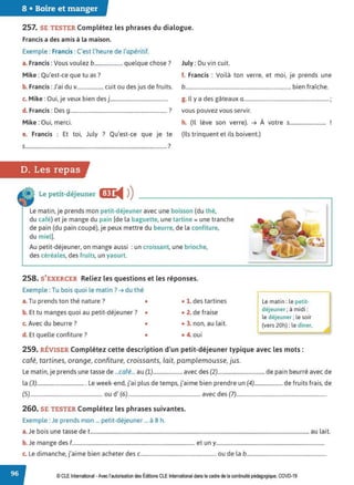 8 • Boire et manger
257. SE TESTER Complétez les phrases du dialogue.
Francis a desamis à la maison.
Exemple : Francis:C'est l'heure de l'apéritif.
a. Francis :Vous voulez b..................... quelque chose? July : Du vin cuit.
Mike :Qu'est-ce que tu as? f. Francis : Voilà ton verre, et moi, je prends une
b. Francis :J'ai du v.................... cuit ou des jus de fruits. b.............................................................................. bien fraîche.
c. Mike : Oui, je veux bien des j............................................ g. Il y a des gâteaux a............................................................... ;
d. Francis : Des g........................................................................ ? vous pouvez vous servir.
Mike :Oui, merci. h. (il lève son verre). ➔ À votre s...........................
e. Francis : Et toi, July ? Qu'est-ce que Je te (Ils trinquent et ils boivent.)
S......................................................................................................... 7
D. Les repas
Le petit-déjeuner œ:
◄ )
)
Le matin, je prends mon petit-déjeuner avec une boisson (du thé,
du café) et je mange du pain [de la baguette, une tartine = une tranche
de pain (du pain coupé), je peux mettre du beurre, de la confiture,
du miel).
Au petit-déjeuner, on mange aussi : un croissant, une brioche,
des céréales, des fruits, un yaourt.
258. S'EXERCER Reliez les questions et les réponses.
Exemple : Tu bois quoi le matin ?➔ du thé
a.Tu prends ton thé nature ? • • 1. des tartines
b. Et tu manges quoi au petit-déjeuner? • • 2. de fraise
c. Avec du beurre? • • 3. non, au lait.
d. Et quelle confiture? • • 4. oui
Le matin : le petit-
déjeuner; à midi :
le déjeuner ; le soir
(vers 20h}: le dîner.
259. RÉVISER Complétez cette description d'un petit-déjeuner typique avec les mots :
café, tartines, orange, confiture, croissants, lait, pamplemousse, jus.
Le matin, je prends une tasse de ...café... au (1)...................... avec des (2)................................... de pain beurré avec de
la (3).................................... Le week-end, j'ai plus de temps, j'aime bien prendre un (4)..................... de fruits frais, de
(5)...................................................... ou d' (6)...................................................... avec des (7)...................................................................
260. SE TESTER Complétez les phrases suivantes.
Exemple : Je prends mon ... petit-déjeuner ... à 8 h.
a.Je bois une tasse de t.................................................................................................................................................................... au lait.
b. Je mange des f............................................................................................ et un y.................................................................................
c. Le dimanche, j'aime bien acheter des c......................................................... ou de la b............................................................
© CLEInternational -Avec l'autorisationdes Éditions CLE International dans le cadre de la continuité pédagogique, COVD-19
 