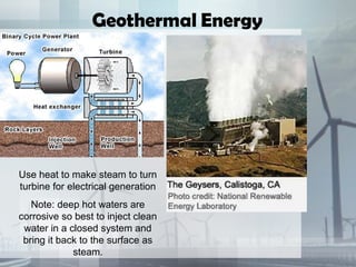 Use heat to make steam to turn
turbine for electrical generation
Note: deep hot waters are
corrosive so best to inject clean
water in a closed system and
bring it back to the surface as
steam.
Geothermal Energy
 