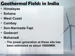 Geothermal Fields in India
• Himalayas
• Sohana
• West Coast
• Cambay
• Son-Narmada-Tapi
• Godavari
• Mahanadi
– The power generation at these site has
been estimated as about 10000MW.
 