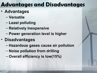 Advantages and Disadvantages
• Advantages
– Versatile
– Least polluting
– Relatively Inexpensive
– Power generation level is higher
• Disadvantages
– Hazardous gases cause air pollution
– Noise pollution from drilling
– Overall efficiency is low(15%)
 