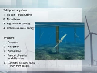 Tidal power anywhere
1. No dam – but a turbine.
2. No pollution
3. Highly efficient (80%)
4. Reliable source of energy
Problems:
1. Corrosion
2. Navigation
3. Appearance
4. Amount of energy
available is low
5. Best tides are near poles
– away from people.
 