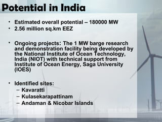 Potential in India
• Estimated overall potential – 180000 MW
• 2.56 million sq.km EEZ
• Ongoing projects: The 1 MW barge research
and demonstration facility being developed by
the National Institute of Ocean Technology,
India (NIOT) with technical support from
Institute of Ocean Energy, Saga University
(IOES)
• Identified sites:
– Kavaratti
– Kulasekarapattinam
– Andaman & Nicobar Islands
 