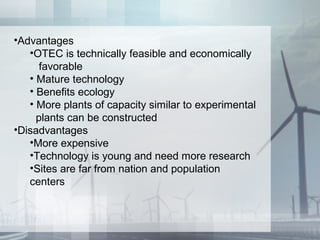 •Advantages
•OTEC is technically feasible and economically
favorable
• Mature technology
• Benefits ecology
• More plants of capacity similar to experimental
plants can be constructed
•Disadvantages
•More expensive
•Technology is young and need more research
•Sites are far from nation and population
centers
 