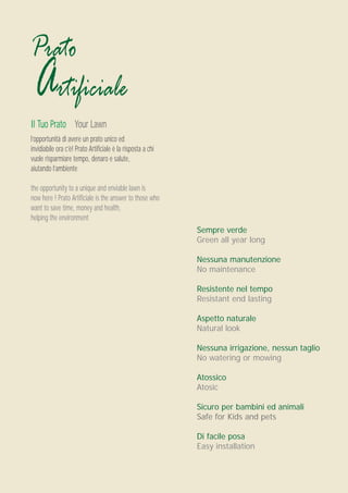 Prato
 Artificiale
Il Tuo Prato Your Lawn
l’opportunità di avere un prato unico ed
invidiabile ora c’è! Prato Artificiale è la risposta a chi
vuole risparmiare tempo, denaro e salute,
aiutando l’ambiente

the opportunity to a unique and enviable lawn is
now here ! Prato Artificiale is the answer to those who
want to save time, money and health,
helping the environment
                                                             Sempre verde
                                                             Green all year long

                                                             Nessuna manutenzione
                                                             No maintenance

                                                             Resistente nel tempo
                                                             Resistant end lasting

                                                             Aspetto naturale
                                                             Natural look

                                                             Nessuna irrigazione, nessun taglio
                                                             No watering or mowing

                                                             Atossico
                                                             Atosic

                                                             Sicuro per bambini ed animali
                                                             Safe for Kids and pets

                                                             Di facile posa
                                                             Easy installation
 