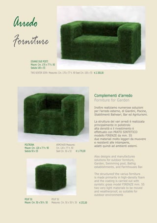 Arredo
Forniture
         DIVANO DUE POSTI
         Misure: Cm. 170 x 77 h. 90
         Seduta 100 x 55
         TWO SEATER SOFA Measures: Cm. 170 x 77 h. 90 Seat Cm. 100 x 55 € 2.300,00
                                                                          1.399,00




                                                                        Complementi d’arredo
                                                                        Forniture for Garden
                                                                        Inoltre realiziamo numerose soluzioni
                                                                        per l’arredo esterno, di Giardini, Piscine,
                                                                        Stabilimenti Balneari, Bar ed Agriturismi.

                                                                        La struttura dei vari arredi è realizzata
                                                                        principalmente in polistirolo
                                                                        alta densità e il rivestimento è
                                                                        effettuato con PRATO SINTETICO
                                                                        modello FIRENZE da mm. 55
                                                                        due materiali molto leggeri da muovere
                                                                        e resistenti alle intemperie,
   POLTRONA                           ARMCHAIR Measures:
                                                                        adatti quindi ad ambienti esterni.
   Misure: Cm. 120 x 77 h. 90         Cm. 120 x 77 h. 90
   Seduta 50 x 55                     Seat Cm. 50 x 55   € 1.770,00
                                                         €1.129,00

                                                                        Also designs and manufactures
                                                                        solutions for outdoor forniture,
                                                                        Garden, Swimming pool, Bathig
                                                                        establishments, and Farmhouses Bar.

                                                                        The structureof the varius forniture
                                                                        is made primarily in high-density foam
                                                                        and the coating is carried out with
                                                                        syntetic grass model FIRENZE mm. 55
                                                                        two very light materials to be moved
                                                                        and weatherproof, so suitable for
                                                                        outdoor environments
   POUF 50                      POUF 50
   Misure: Cm. 50 x 50 h. 50    Measures: Cm. 50 x 50 h. 50 € 253,00
                                                            € 161,20
 
