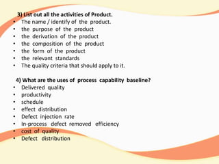 3) List out all the activities of Product.
• The name / identify of the product.
• the purpose of the product
• the derivation of the product
• the composition of the product
• the form of the product
• the relevant standards
• The quality criteria that should apply to it.
4) What are the uses of process capability baseline?
• Delivered quality
• productivity
• schedule
• effect distribution
• Defect injection rate
• In-process defect removed efficiency
• cost of quality
• Defect distribution
 