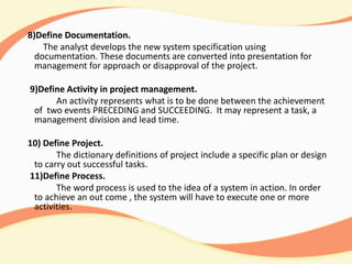 8)Define Documentation.
The analyst develops the new system specification using
documentation. These documents are converted into presentation for
management for approach or disapproval of the project.
9)Define Activity in project management.
An activity represents what is to be done between the achievement
of two events PRECEDING and SUCCEEDING. It may represent a task, a
management division and lead time.
10) Define Project.
The dictionary definitions of project include a specific plan or design
to carry out successful tasks.
11)Define Process.
The word process is used to the idea of a system in action. In order
to achieve an out come , the system will have to execute one or more
activities.
 