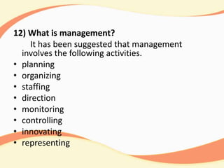 12) What is management?
It has been suggested that management
involves the following activities.
• planning
• organizing
• staffing
• direction
• monitoring
• controlling
• innovating
• representing
 