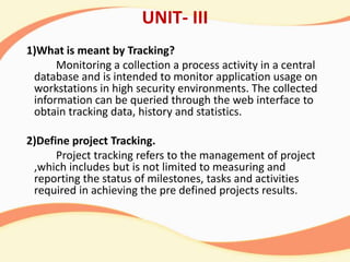 UNIT- III
1)What is meant by Tracking?
Monitoring a collection a process activity in a central
database and is intended to monitor application usage on
workstations in high security environments. The collected
information can be queried through the web interface to
obtain tracking data, history and statistics.
2)Define project Tracking.
Project tracking refers to the management of project
,which includes but is not limited to measuring and
reporting the status of milestones, tasks and activities
required in achieving the pre defined projects results.
 