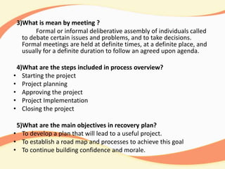3)What is mean by meeting ?
Formal or informal deliberative assembly of individuals called
to debate certain issues and problems, and to take decisions.
Formal meetings are held at definite times, at a definite place, and
usually for a definite duration to follow an agreed upon agenda.
4)What are the steps included in process overview?
• Starting the project
• Project planning
• Approving the project
• Project Implementation
• Closing the project
5)What are the main objectives in recovery plan?
• To develop a plan that will lead to a useful project.
• To establish a road map and processes to achieve this goal
• To continue building confidence and morale.
 