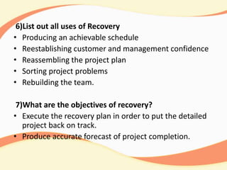 6)List out all uses of Recovery
• Producing an achievable schedule
• Reestablishing customer and management confidence
• Reassembling the project plan
• Sorting project problems
• Rebuilding the team.
7)What are the objectives of recovery?
• Execute the recovery plan in order to put the detailed
project back on track.
• Produce accurate forecast of project completion.
 