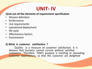 UNIT- IV
1)List out all the elements of requirement specification
• Mission definition
• Performance
• Use requirements
• operational deployment
• life cycle
• Effectiveness factors.
• Environment
2) What is customer satisfaction ?
Quality is a measure of customer satisfaction. It is
obvious that business cannot survive without satisfied
customers. Therefore TOM’s purpose is meeting or exceeding
customer expectations, so that the customer are delighted
 