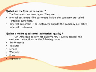 3)What are the Types of customer ?
The Customers are two types. They are:
• Internal customers -The customers inside the company are called
internal customers.
• External customers - The customers outside the company are called
external customers.
4)What is meant by customer perception quality ?
An American society for quality ( ASQ ) survey ranked the
customer perceptions in the following order:
• Performance
• Features
• service
• Warranty
• Price
• Reputation.
 