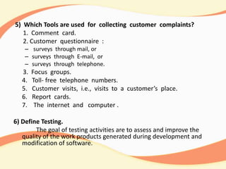 5) Which Tools are used for collecting customer complaints?
1. Comment card.
2. Customer questionnaire :
– surveys through mail, or
– surveys through E-mail, or
– surveys through telephone.
3. Focus groups.
4. Toll- free telephone numbers.
5. Customer visits, i.e., visits to a customer’s place.
6. Report cards.
7. The internet and computer .
6) Define Testing.
The goal of testing activities are to assess and improve the
quality of the work products generated during development and
modification of software.
 
