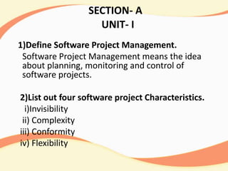 SECTION- A
UNIT- I
1)Define Software Project Management.
Software Project Management means the idea
about planning, monitoring and control of
software projects.
2)List out four software project Characteristics.
i)Invisibility
ii) Complexity
iii) Conformity
iv) Flexibility
 