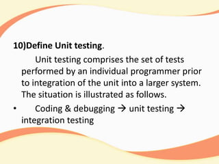 10)Define Unit testing.
Unit testing comprises the set of tests
performed by an individual programmer prior
to integration of the unit into a larger system.
The situation is illustrated as follows.
• Coding & debugging  unit testing 
integration testing
 
