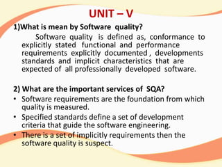 UNIT – V
1)What is mean by Software quality?
Software quality is defined as, conformance to
explicitly stated functional and performance
requirements explicitly documented , developments
standards and implicit characteristics that are
expected of all professionally developed software.
2) What are the important services of SQA?
• Software requirements are the foundation from which
quality is measured.
• Specified standards define a set of development
criteria that guide the software engineering.
• There is a set of implicitly requirements then the
software quality is suspect.
 