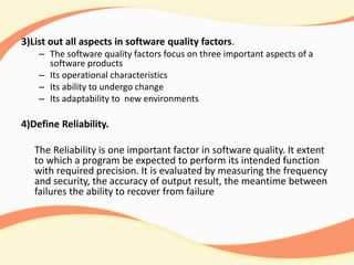 3)List out all aspects in software quality factors.
– The software quality factors focus on three important aspects of a
software products
– Its operational characteristics
– Its ability to undergo change
– Its adaptability to new environments
4)Define Reliability.
The Reliability is one important factor in software quality. It extent
to which a program be expected to perform its intended function
with required precision. It is evaluated by measuring the frequency
and security, the accuracy of output result, the meantime between
failures the ability to recover from failure
 