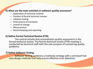 5) What are the main activities in software quality assurance?
– Application of technical method
– Conduct of formal technical reviews
– software testing
– Enforcement of standards
– control of change
– Measurement
– Record keeping and reporting.
6) Define Formal Technical Review (FTR).
The central activity that accomplishes quality assessment is the
formal technical review. The formal technical review (FTR) meeting is
conducted by technical staff with the sole purpose of uncovering quality
problems.
7) Define Software Testing.
Software Testing combines a multistep strategy with a seriviesof test
case design methods that help ensure effective error detection.
•
 