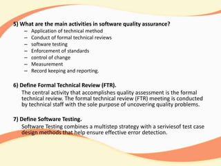 5) What are the main activities in software quality assurance?
– Application of technical method
– Conduct of formal technical reviews
– software testing
– Enforcement of standards
– control of change
– Measurement
– Record keeping and reporting.
6) Define Formal Technical Review (FTR).
The central activity that accomplishes quality assessment is the formal
technical review. The formal technical review (FTR) meeting is conducted
by technical staff with the sole purpose of uncovering quality problems.
7) Define Software Testing.
Software Testing combines a multistep strategy with a seriviesof test case
design methods that help ensure effective error detection.
 
