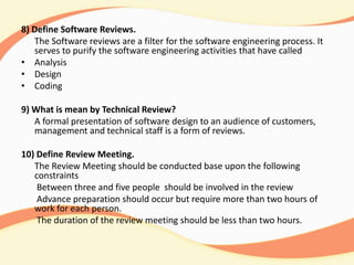 8) Define Software Reviews.
The Software reviews are a filter for the software engineering process. It
serves to purify the software engineering activities that have called
• Analysis
• Design
• Coding
9) What is mean by Technical Review?
A formal presentation of software design to an audience of customers,
management and technical staff is a form of reviews.
10) Define Review Meeting.
The Review Meeting should be conducted base upon the following
constraints
Between three and five people should be involved in the review
Advance preparation should occur but require more than two hours of
work for each person.
The duration of the review meeting should be less than two hours.
 