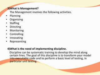 3)What is Management?
The Management involves the following activities.
• Planning
• Organizing
• Staffing
• Directing
• Monitoring
• Controlling
• Innovating
• Representing
4)What is the need of implementing discipline.
Discipline can be systematic training to develop the mind along
certain lines. The goal of this discipline is to transform your model
into executable code and to perform a basic level of testing, in
particular unit testing.
 
