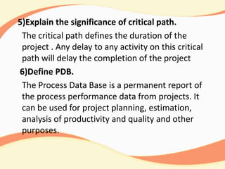 5)Explain the significance of critical path.
The critical path defines the duration of the
project . Any delay to any activity on this critical
path will delay the completion of the project
6)Define PDB.
The Process Data Base is a permanent report of
the process performance data from projects. It
can be used for project planning, estimation,
analysis of productivity and quality and other
purposes.
 