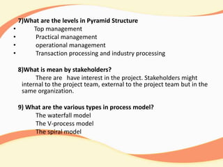 7)What are the levels in Pyramid Structure
• Top management
• Practical management
• operational management
• Transaction processing and industry processing
8)What is mean by stakeholders?
There are have interest in the project. Stakeholders might
internal to the project team, external to the project team but in the
same organization.
9) What are the various types in process model?
The waterfall model
The V-process model
The spiral model
 