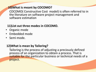 10)What is meant by COCOMO?
COCOMO( Constructive Cost model) is often referred to in
the literature on software project management and
software estimation
11)List out three modes in COCOMO.
• Organic mode
• Embedded mode
• Semi mode.
12)What is mean by Tailoring?
Tailoring is the process of adjusting a preciously defined
process of an organization to obtain a process. That is
suitable for the particular business or technical needs of a
project.
 