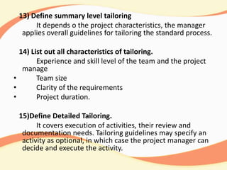 13) Define summary level tailoring
It depends o the project characteristics, the manager
applies overall guidelines for tailoring the standard process.
14) List out all characteristics of tailoring.
Experience and skill level of the team and the project
manage
• Team size
• Clarity of the requirements
• Project duration.
15)Define Detailed Tailoring.
It covers execution of activities, their review and
documentation needs. Tailoring guidelines may specify an
activity as optional, in which case the project manager can
decide and execute the activity.
 