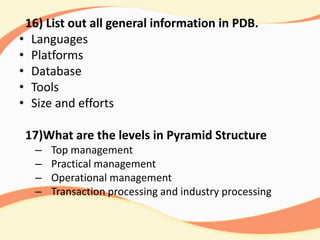 16) List out all general information in PDB.
• Languages
• Platforms
• Database
• Tools
• Size and efforts
17)What are the levels in Pyramid Structure
– Top management
– Practical management
– Operational management
– Transaction processing and industry processing
 