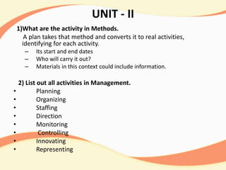 UNIT - II
1)What are the activity in Methods.
A plan takes that method and converts it to real activities,
identifying for each activity.
– Its start and end dates
– Who will carry it out?
– Materials in this context could include information.
2) List out all activities in Management.
• Planning
• Organizing
• Staffing
• Direction
• Monitoring
• Controlling
• Innovating
• Representing
 