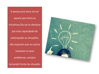 A pessoa pró ativa vai ser

    aquela que toma as

iniciativas.Ela vai se destacar

  por esta capacidade de

 antecipação as situações,

não esperam que os outros

      resolvam os seus

     problemas, sempre

tomando frente da situação.
 