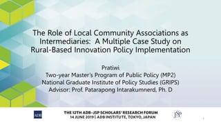 The Role of Local Community Associations as
Intermediaries: A Multiple Case Study on
Rural-Based Innovation Policy Implementation
Pratiwi
Two-year Master’s Program of Public Policy (MP2)
National Graduate Institute of Policy Studies (GRIPS)
Advisor: Prof. Patarapong Intarakumnerd, Ph. D
1
 