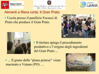 Alimenti a filiera corta: Il Gran Prato
 Uscita presso il panificio Focacci di
Prato che produce il Gran Prato.
 Il titolare spiega il procedimento
produttivo e l’origine degli ingredienti
del Gran Prato ...
 ... Il grano della “piana pratese” viene
macinato a Vaiano (PO) …
 