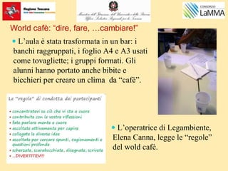 World cafè: “dire, fare, …cambiare!”
 L’aula è stata trasformata in un bar: i
banchi raggruppati, i foglio A4 e A3 usati
come tovagliette; i gruppi formati. Gli
alunni hanno portato anche bibite e
bicchieri per creare un clima da “cafè”.
 L’operatrice di Legambiente,
Elena Canna, legge le “regole”
del wold cafè.
 