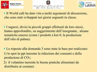  Il World cafè ha dato vita a molti argomenti di discussione,
che sono stati sviluppati nei giorni seguenti in classe.
 I ragazzi, divisi in piccoli gruppi effettuati da loro stessi,
hanno approfondito, su suggerimento dell’insegnante , alcune
tematiche emerse (come i prodotti a km 0, la produzione
dell’olio di palma).
 Le risposte alla domanda 3 sono state la base per realizzare:
1) lo spot in ppt inerente la riduzione dei consumi e della
produzione di CO2;
2) il volantino inerente le buone pratiche alimentari da
distribuire ai coetanei.
 