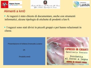 Alimenti a km0
 Ai ragazzi è stato chiesto di documentare, anche con strumenti
informatici, alcune tipologie di etichette di prodotti a km 0.
 I ragazzi sono stati divisi in piccoli gruppi e poi hanno relazionati in
classe.
 