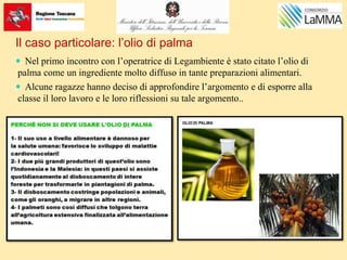 Il caso particolare: l’olio di palma
 Nel primo incontro con l’operatrice di Legambiente è stato citato l’olio di
palma come un ingrediente molto diffuso in tante preparazioni alimentari.
 Alcune ragazze hanno deciso di approfondire l’argomento e di esporre alla
classe il loro lavoro e le loro riflessioni su tale argomento..
 