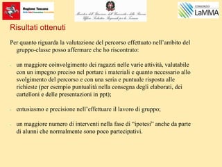 Risultati ottenuti
Per quanto riguarda la valutazione del percorso effettuato nell’ambito del
gruppo-classe posso affermare che ho riscontrato:
- un maggiore coinvolgimento dei ragazzi nelle varie attività, valutabile
con un impegno preciso nel portare i materiali e quanto necessario allo
svolgimento del percorso e con una seria e puntuale risposta alle
richieste (per esempio puntualità nella consegna degli elaborati, dei
cartelloni e delle presentazioni in ppt);
- entusiasmo e precisione nell’effettuare il lavoro di gruppo;
- un maggiore numero di interventi nella fase di “ipotesi” anche da parte
di alunni che normalmente sono poco partecipativi.
 