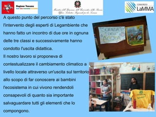 A questo punto del percorso c'è stato
l'intervento degli esperti di Legambiente che
hanno fatto un incontro di due ore in ognuna
delle tre classi e successivamente hanno
condotto l'uscita didattica.
Il nostro lavoro si proponeva di
contestualizzare il cambiamento climatico a
livello locale attraverso un'uscita sul territorio
allo scopo di far conoscere ai bambini
l'ecosistema in cui vivono rendendoli
consapevoli di quanto sia importante
salvaguardare tutti gli elementi che lo
compongono.
 